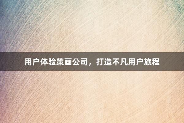 用户体验策画公司，打造不凡用户旅程